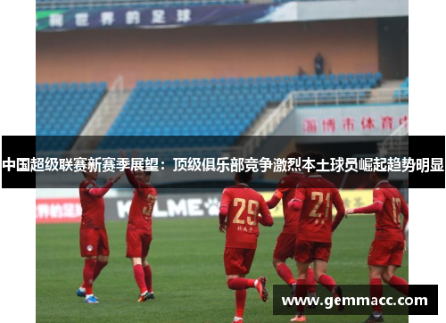 中国超级联赛新赛季展望：顶级俱乐部竞争激烈本土球员崛起趋势明显