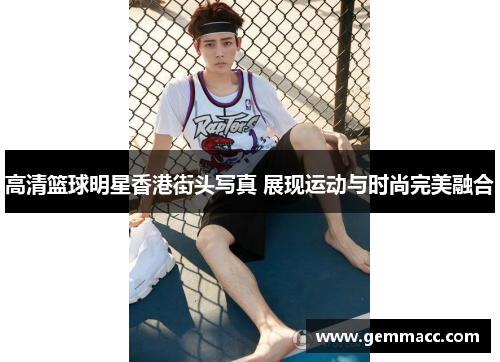 高清篮球明星香港街头写真 展现运动与时尚完美融合
